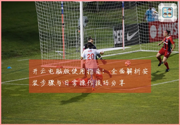 开云电脑版使用指南：全面解析安装步骤与日常操作技巧分享